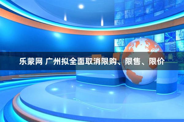 乐蒙网 广州拟全面取消限购、限售、限价
