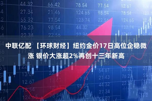 中联亿配 【环球财经】纽约金价17日高位企稳微涨 银价大涨超2%再创十三年新高