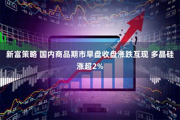 新富策略 国内商品期市早盘收盘涨跌互现 多晶硅涨超2%