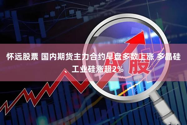怀远股票 国内期货主力合约早盘多数上涨 多晶硅、工业硅涨超2%