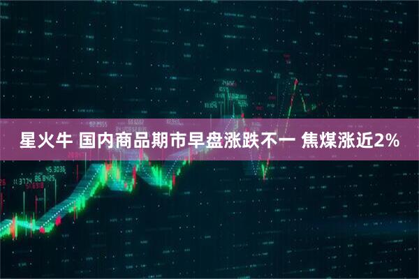 星火牛 国内商品期市早盘涨跌不一 焦煤涨近2%