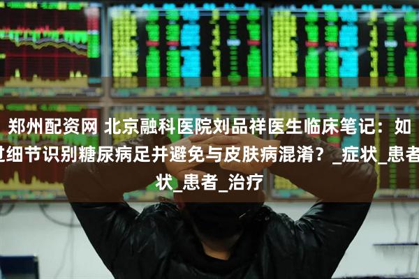 郑州配资网 北京融科医院刘品祥医生临床笔记：如何通过细节识别糖尿病足并避免与皮肤病混淆？_症状_患者_治疗