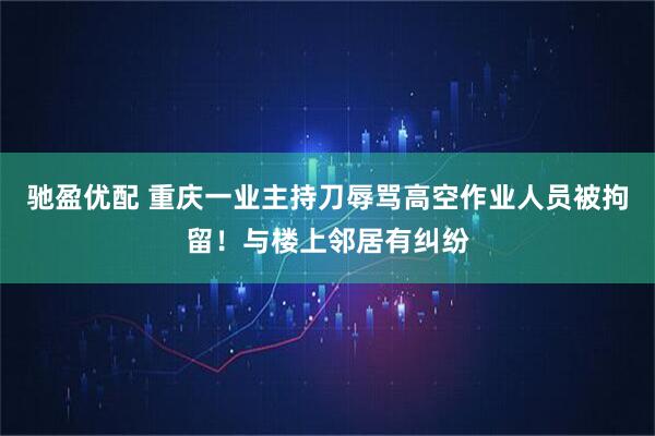 驰盈优配 重庆一业主持刀辱骂高空作业人员被拘留！与楼上邻居有纠纷