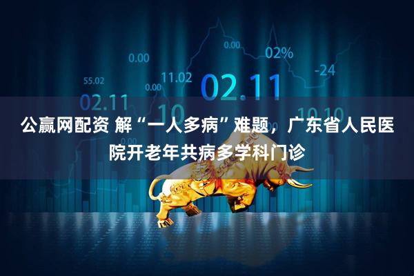 公赢网配资 解“一人多病”难题，广东省人民医院开老年共病多学科门诊
