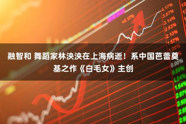 融智和 舞蹈家林泱泱在上海病逝！系中国芭蕾奠基之作《白毛女》主创