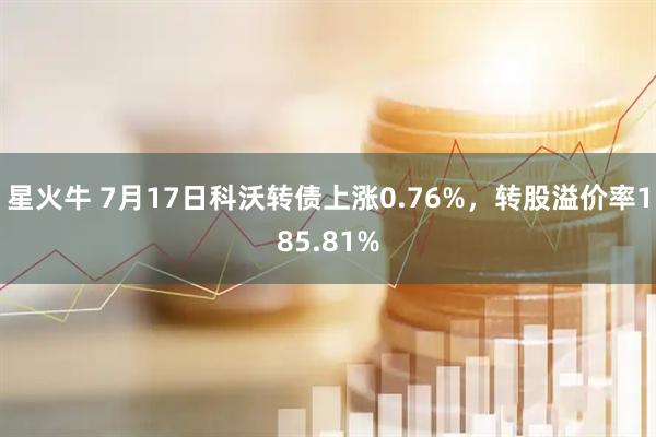 星火牛 7月17日科沃转债上涨0.76%，转股溢价率185.81%