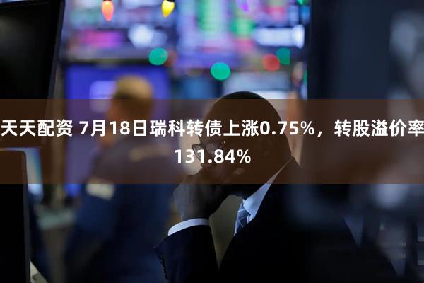 天天配资 7月18日瑞科转债上涨0.75%，转股溢价率131.84%