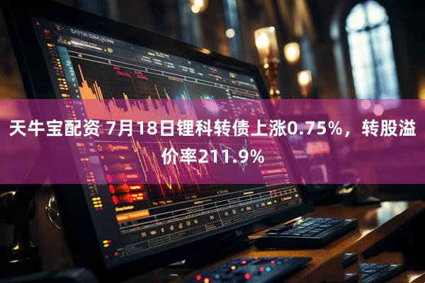 天牛宝配资 7月18日锂科转债上涨0.75%，转股溢价率211.9%