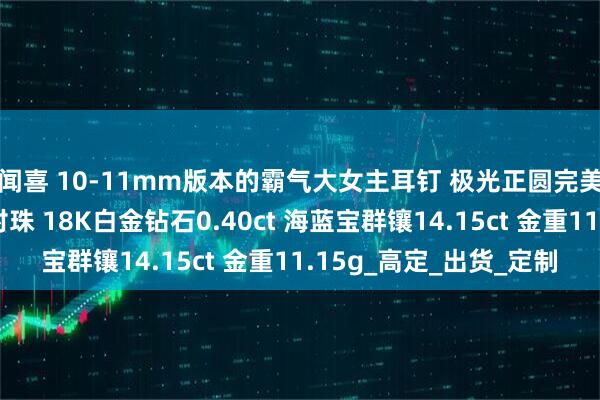 闻喜 10-11mm版本的霸气大女主耳钉 极光正圆完美无瑕铂金灰大溪地对珠 18K白金钻石0.40ct 海蓝宝群镶14.15ct 金重11.15g_高定_出货_定制