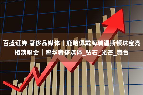 百盛证券 奢侈品媒体｜鹿晗佩戴海瑞温斯顿珠宝亮相演唱会｜奢华奢侈媒体_钻石_光芒_舞台