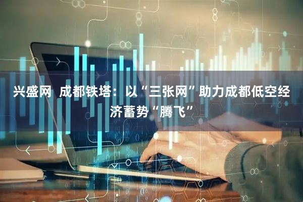 兴盛网  成都铁塔：以“三张网”助力成都低空经济蓄势“腾飞”