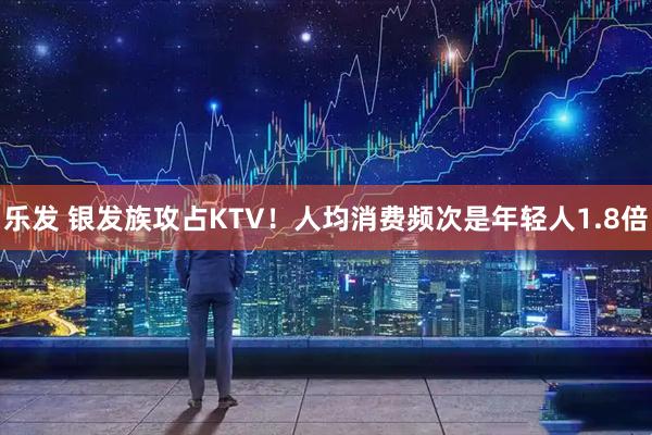 乐发 银发族攻占KTV！人均消费频次是年轻人1.8倍
