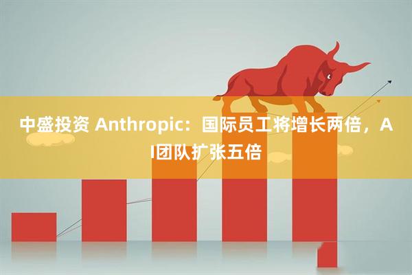 中盛投资 Anthropic：国际员工将增长两倍，AI团队扩张五倍