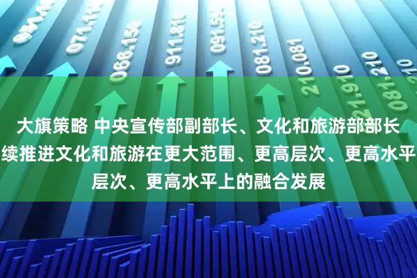大旗策略 中央宣传部副部长、文化和旅游部部长孙业礼：将继续推进文化和旅游在更大范围、更高层次、更高水平上的融合发展