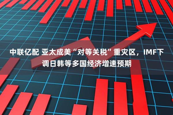 中联亿配 亚太成美“对等关税”重灾区，IMF下调日韩等多国经济增速预期