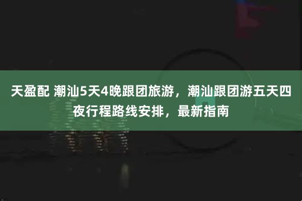 天盈配 潮汕5天4晚跟团旅游，潮汕跟团游五天四夜行程路线安排，最新指南