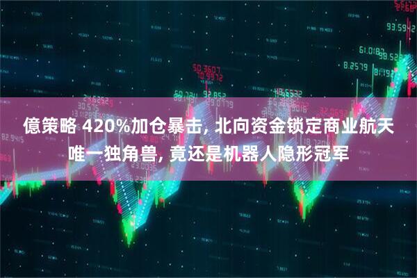億策略 420%加仓暴击, 北向资金锁定商业航天唯一独角兽, 竟还是机器人隐形冠军
