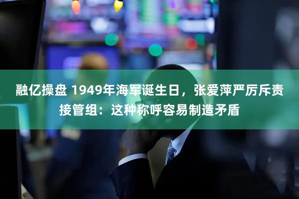融亿操盘 1949年海军诞生日，张爱萍严厉斥责接管组：这种称呼容易制造矛盾