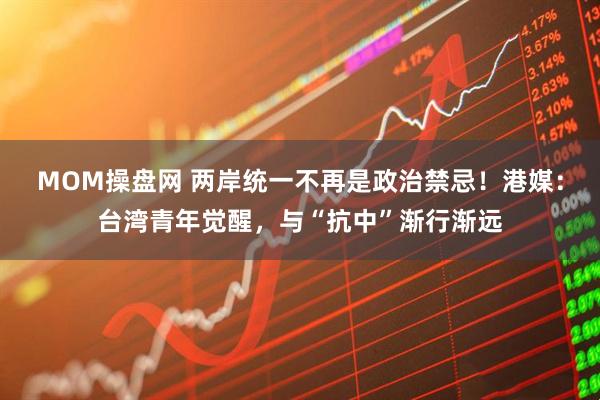 MOM操盘网 两岸统一不再是政治禁忌！港媒：台湾青年觉醒，与“抗中”渐行渐远